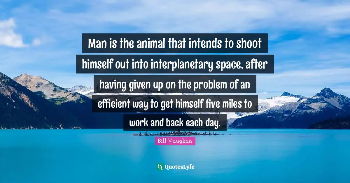 Man is the animal that intends to shoot himself out into interplanetary space, after having given up on the problem of an efficient way to get himself five miles to work and back each day.