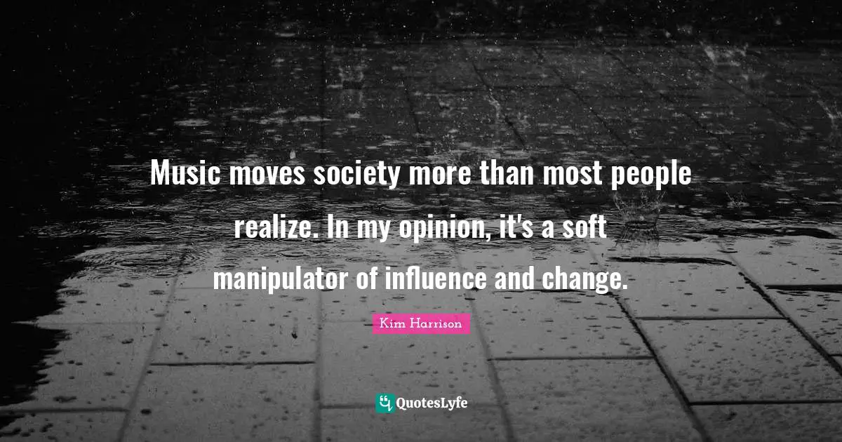 Music moves society more than most people realize. In my opinion, it's a soft manipulator of influence and change.