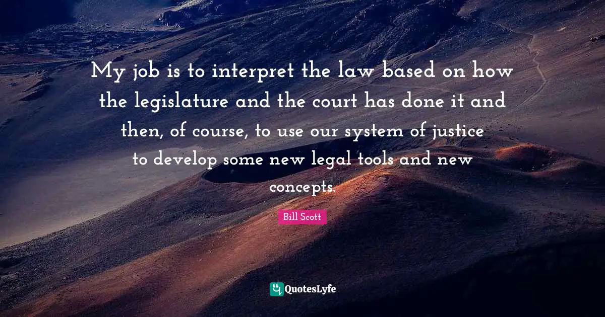 My job is to interpret the law based on how the legislature and the court has done it and then, of course, to use our system of justice to develop some new legal tools and new concepts.