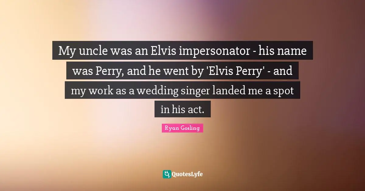 My uncle was an Elvis impersonator - his name was Perry, and he went by 'Elvis Perry' - and my work as a wedding singer landed me a spot in his act.