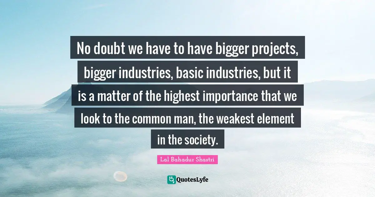 Lal Bahadur Shastri Quotes: "No doubt we have to have bigger projects, bigger industries, basic industries, but it is a matter of the highest importance that we look to the common man, the weakest element in the society."