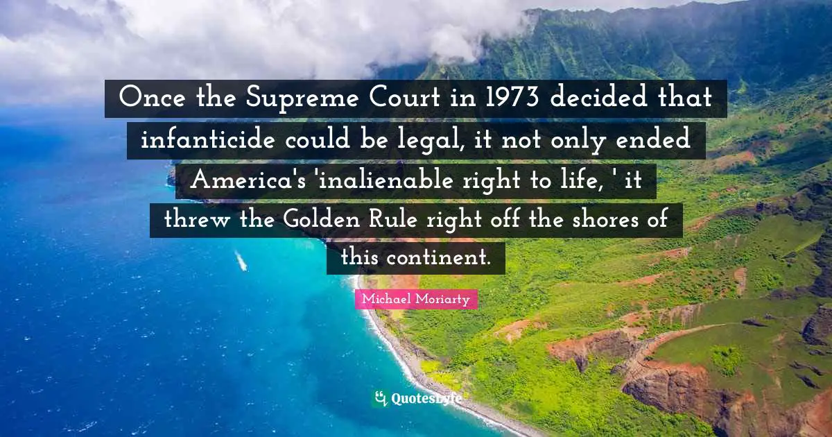 Once the Supreme Court in 1973 decided that infanticide could be legal, it not only ended America's 'inalienable right to life, ' it threw the Golden Rule right off the shores of this continent.