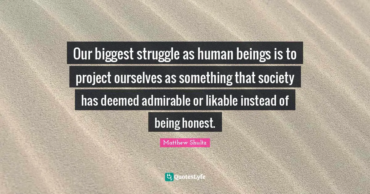 Our biggest struggle as human beings is to project ourselves as something that society has deemed admirable or likable instead of being honest.