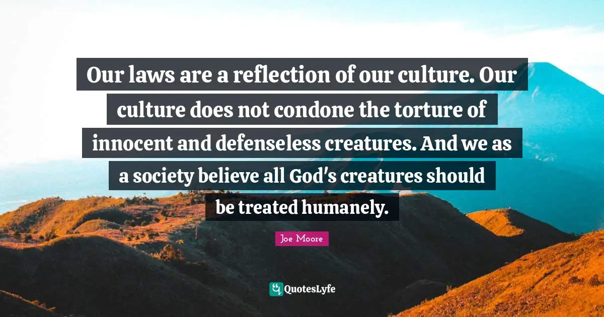 Our laws are a reflection of our culture. Our culture does not condone the torture of innocent and defenseless creatures. And we as a society believe all God's creatures should be treated humanely.