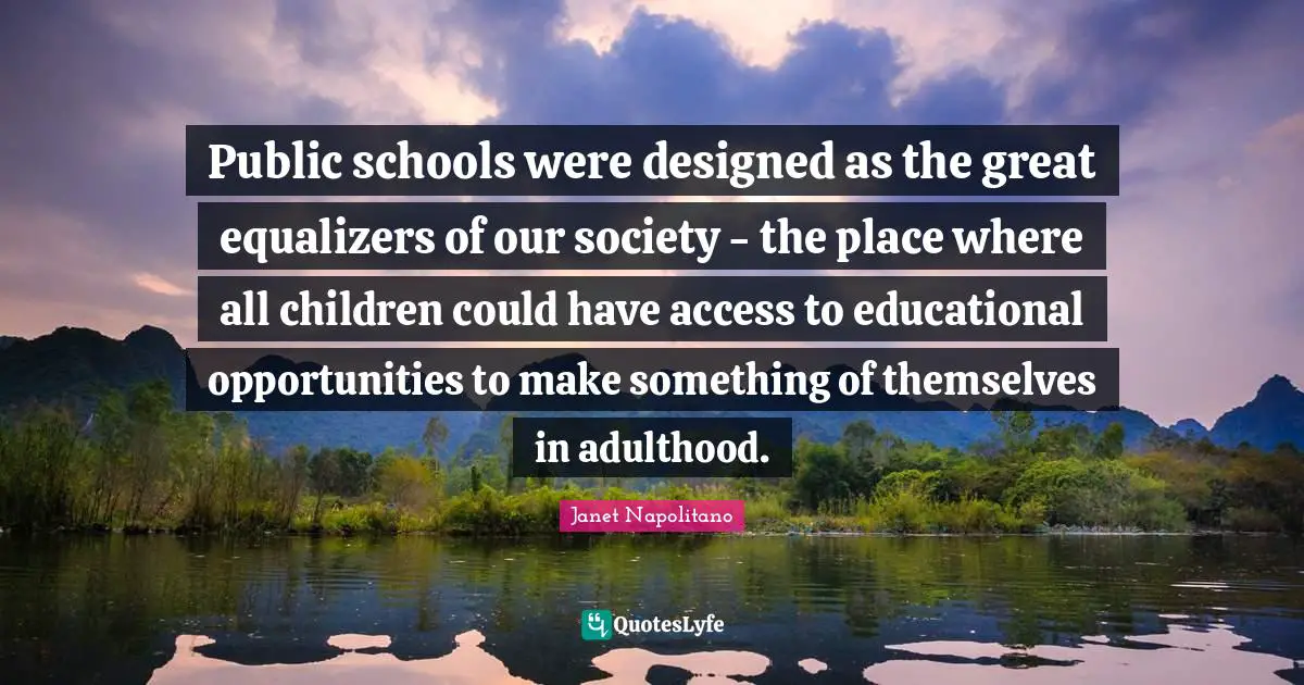 Janet Napolitano Quotes: "Public schools were designed as the great equalizers of our society - the place where all children could have access to educational opportunities to make something of themselves in adulthood."