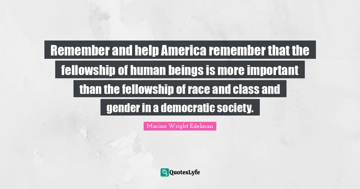 Remember and help America remember that the fellowship of human beings is more important than the fellowship of race and class and gender in a democratic society.