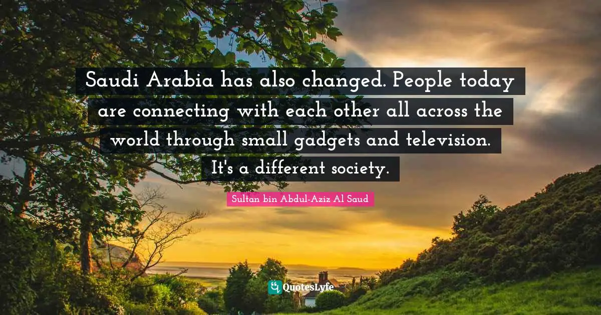 Saudi Arabia has also changed. People today are connecting with each other all across the world through small gadgets and television. It's a different society.