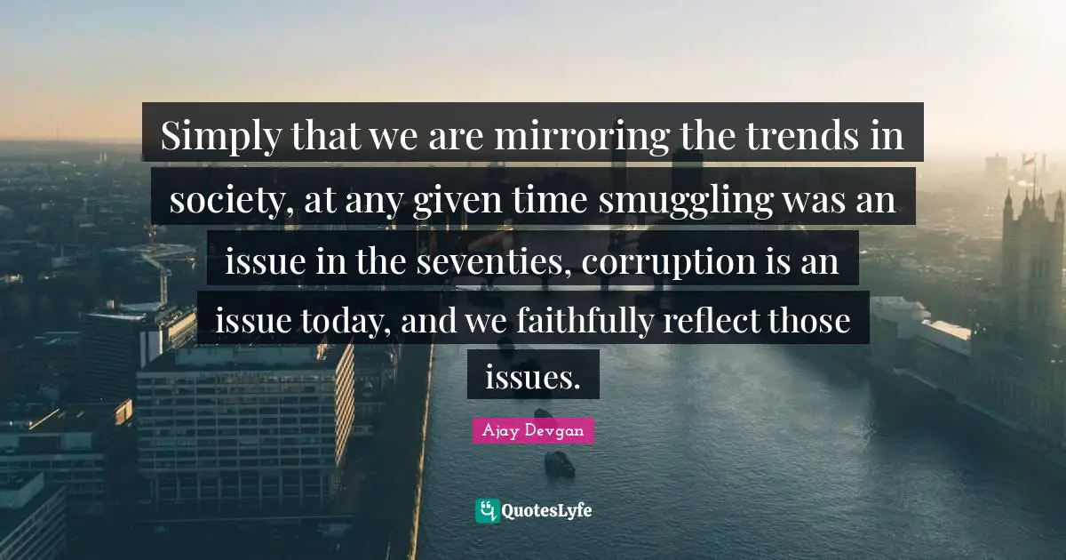Simply that we are mirroring the trends in society, at any given time smuggling was an issue in the seventies, corruption is an issue today, and we faithfully reflect those issues.