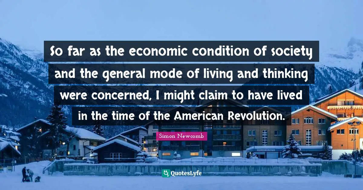 So far as the economic condition of society and the general mode of living and thinking were concerned, I might claim to have lived in the time of the American Revolution.