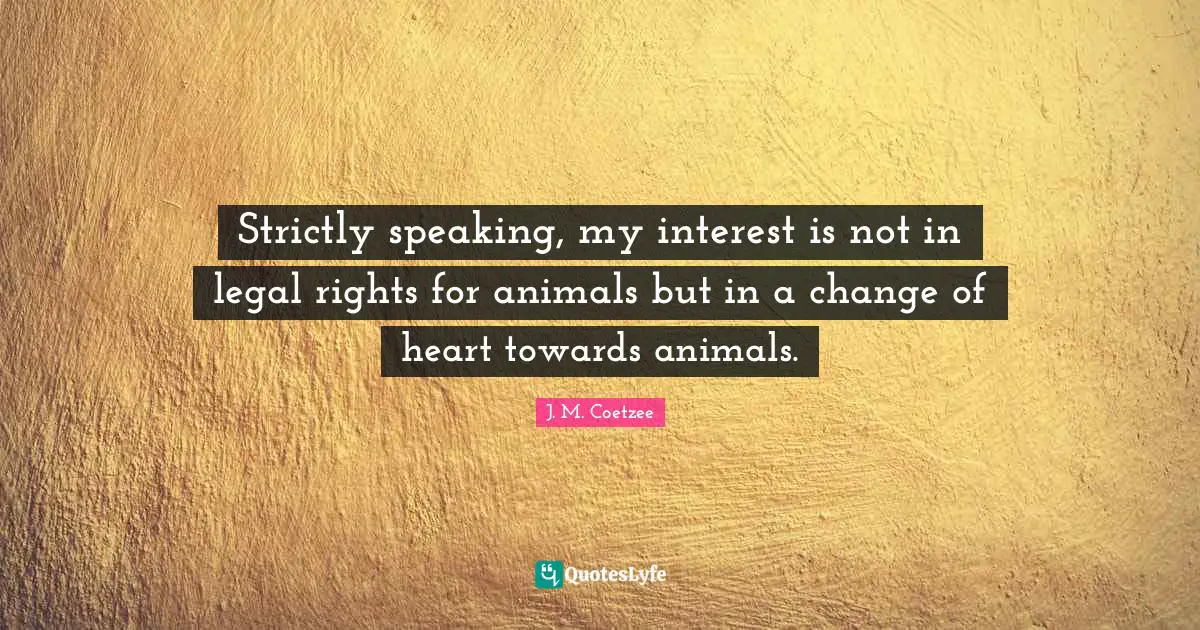 Strictly speaking, my interest is not in legal rights for animals but in a change of heart towards animals.