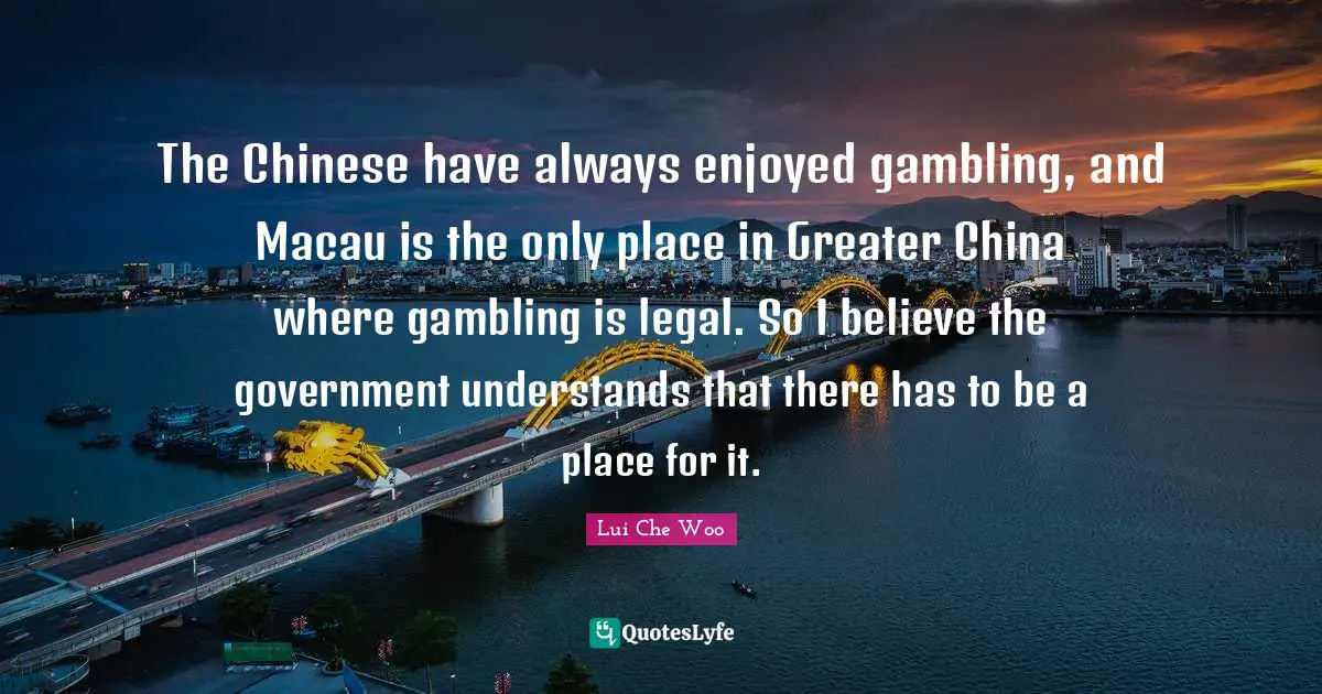 The Chinese have always enjoyed gambling, and Macau is the only place in Greater China where gambling is legal. So I believe the government understands that there has to be a place for it.