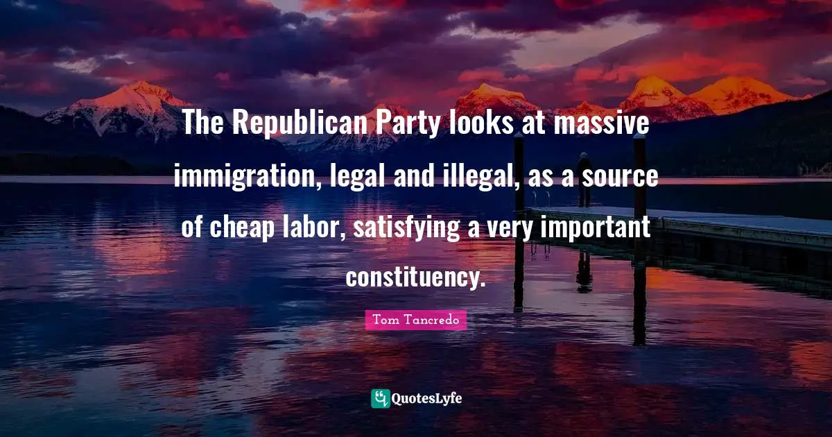 The Republican Party looks at massive immigration, legal and illegal, as a source of cheap labor, satisfying a very important constituency.