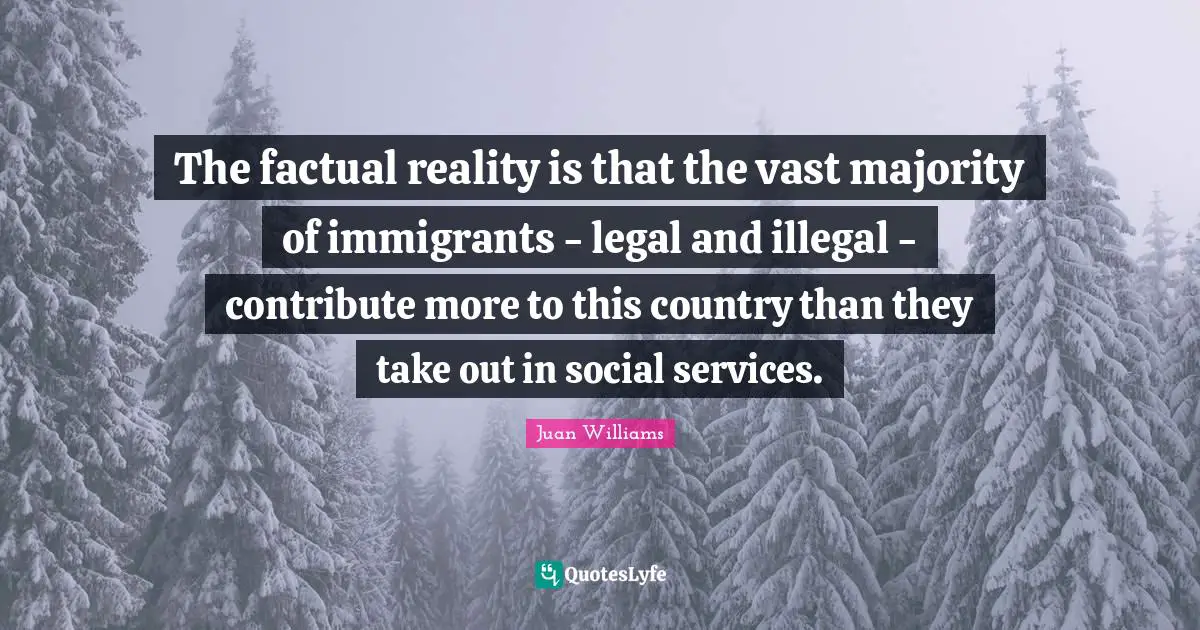 The factual reality is that the vast majority of immigrants - legal and illegal - contribute more to this country than they take out in social services.