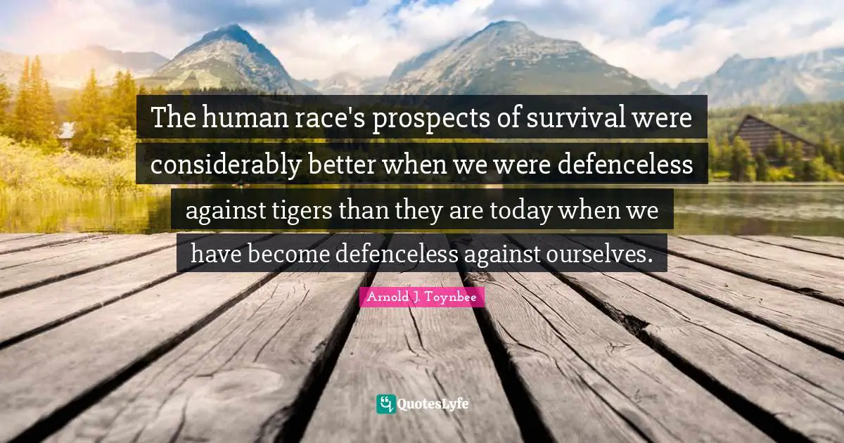 The human race's prospects of survival were considerably better when we were defenceless against tigers than they are today when we have become defenceless against ourselves.