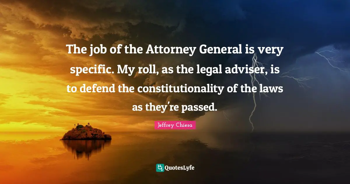 The job of the Attorney General is very specific. My roll, as the legal adviser, is to defend the constitutionality of the laws as they're passed.