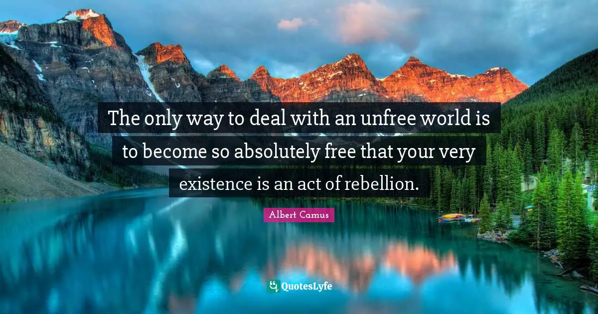 The only way to deal with an unfree world is to become so absolutely free that your very existence is an act of rebellion.