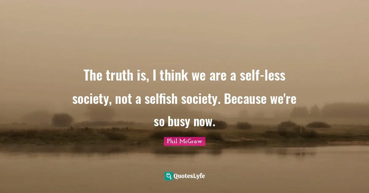 The truth is, I think we are a self-less society, not a selfish society. Because we're so busy now.