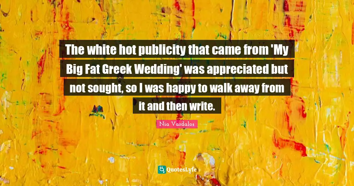 The white hot publicity that came from 'My Big Fat Greek Wedding' was appreciated but not sought, so I was happy to walk away from it and then write.