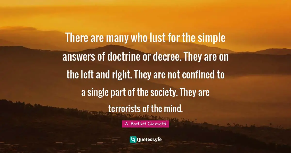 There are many who lust for the simple answers of doctrine or decree. They are on the left and right. They are not confined to a single part of the society. They are terrorists of the mind.