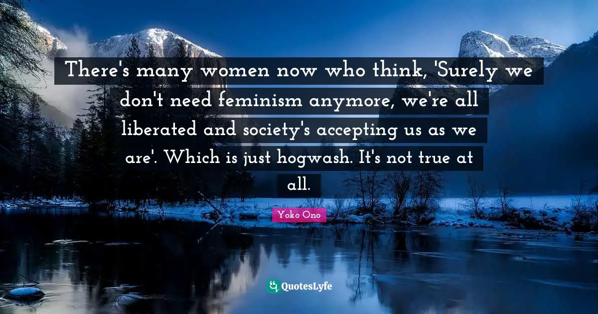 There's many women now who think, 'Surely we don't need feminism anymore, we're all liberated and society's accepting us as we are'. Which is just hogwash. It's not true at all.
