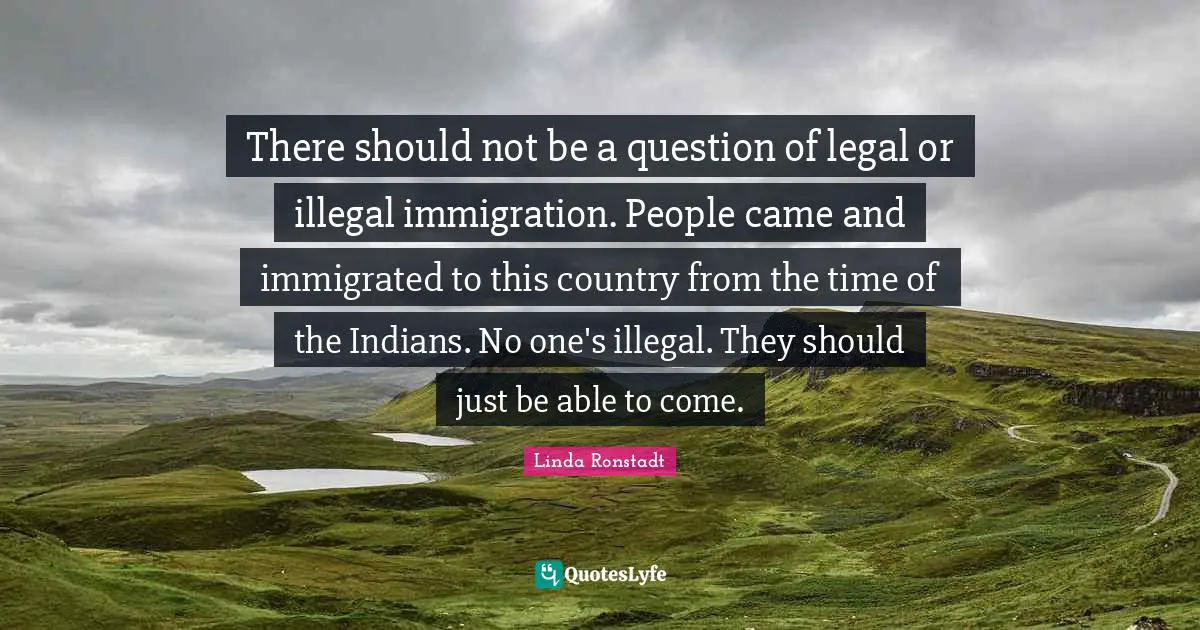 There should not be a question of legal or illegal immigration. People came and immigrated to this country from the time of the Indians. No one's illegal. They should just be able to come.