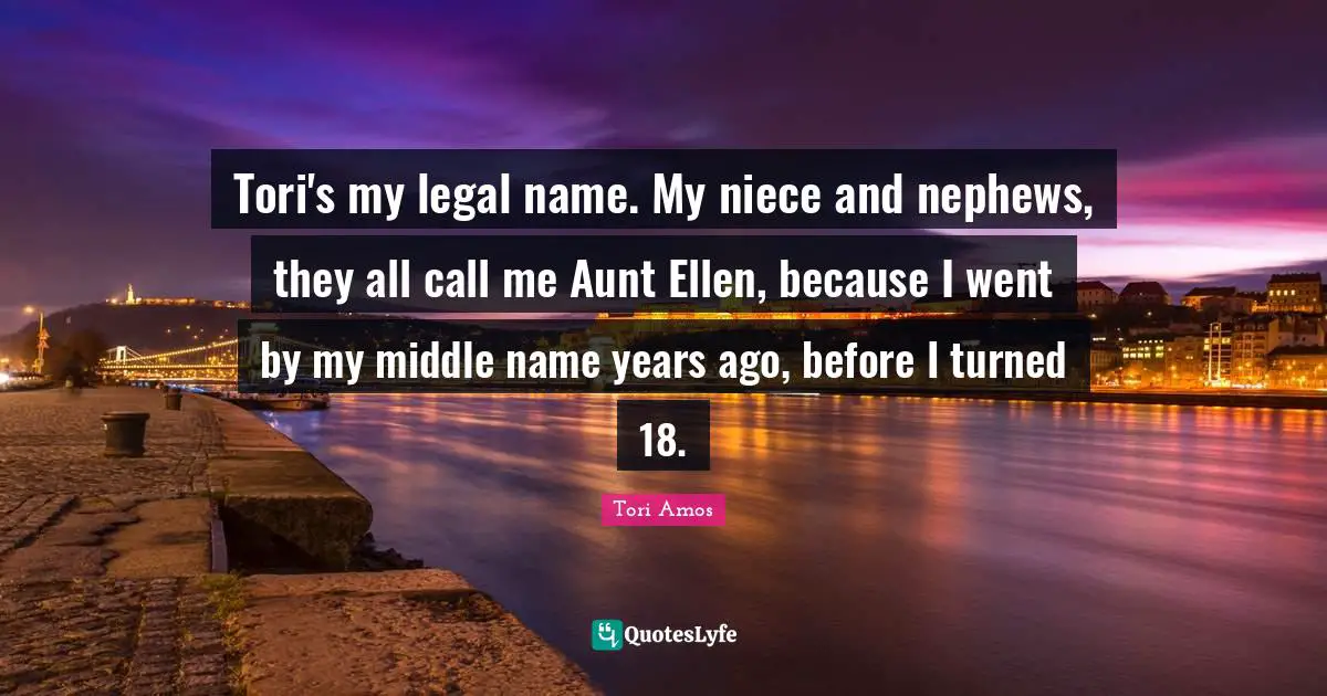 Tori's my legal name. My niece and nephews, they all call me Aunt Ellen, because I went by my middle name years ago, before I turned 18.