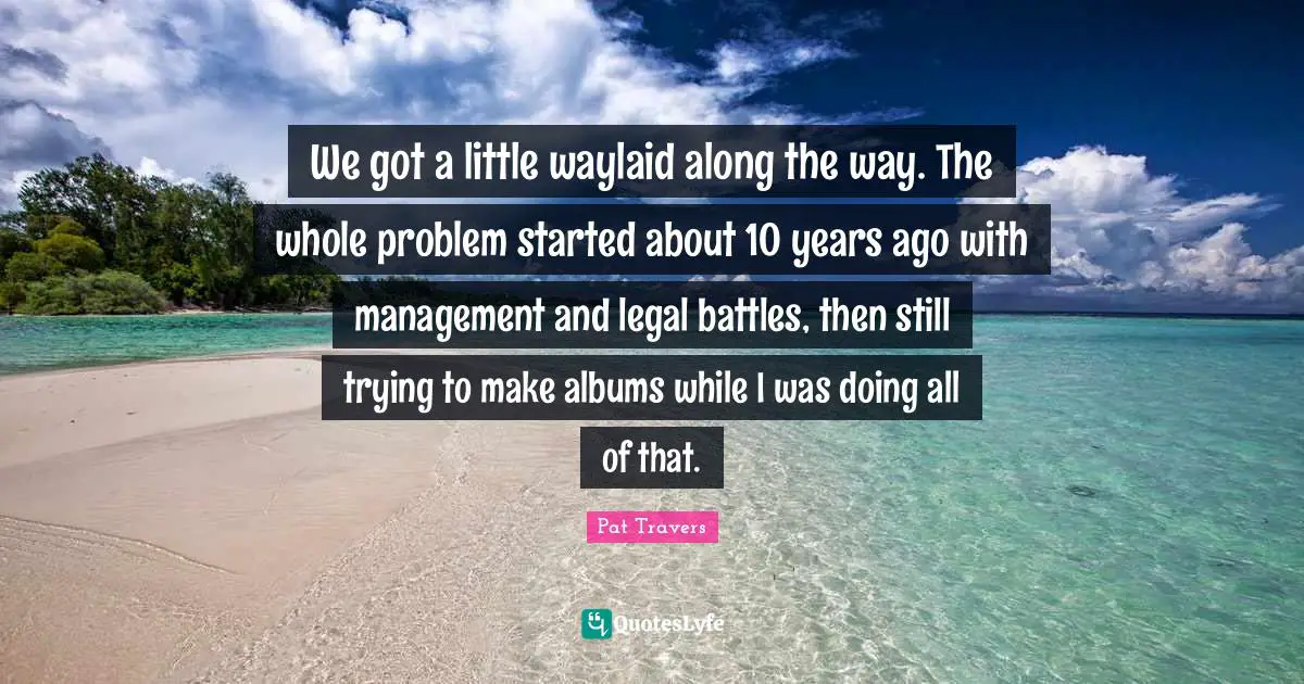 We got a little waylaid along the way. The whole problem started about 10 years ago with management and legal battles, then still trying to make albums while I was doing all of that.