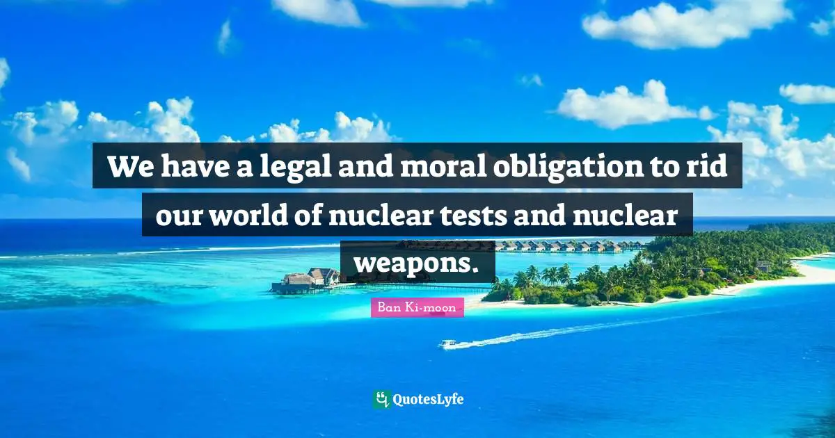 We have a legal and moral obligation to rid our world of nuclear tests and nuclear weapons.