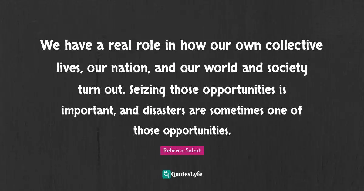 We have a real role in how our own collective lives, our nation, and our world and society turn out. Seizing those opportunities is important, and disasters are sometimes one of those opportunities.