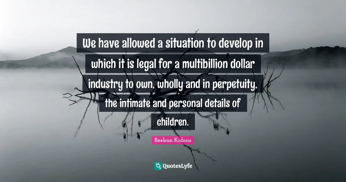 We have allowed a situation to develop in which it is legal for a multibillion dollar industry to own, wholly and in perpetuity, the intimate and personal details of children.