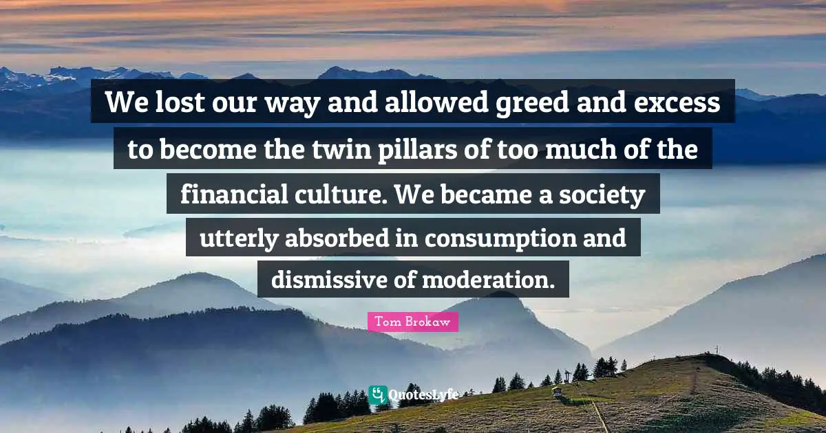 We lost our way and allowed greed and excess to become the twin pillars of too much of the financial culture. We became a society utterly absorbed in consumption and dismissive of moderation.