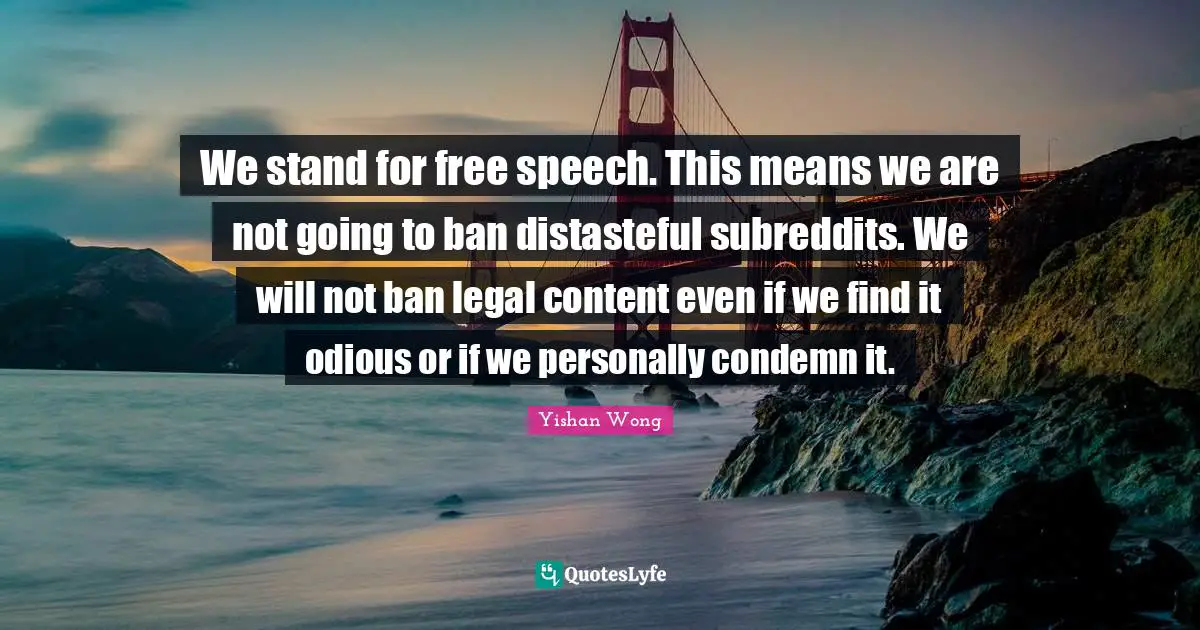 We stand for free speech. This means we are not going to ban distasteful subreddits. We will not ban legal content even if we find it odious or if we personally condemn it.