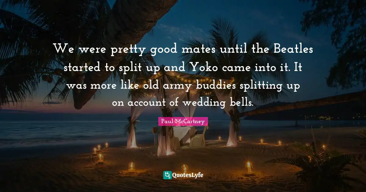 Paul McCartney Quotes: "We were pretty good mates until the Beatles started to split up and Yoko came into it. It was more like old army buddies splitting up on account of wedding bells."