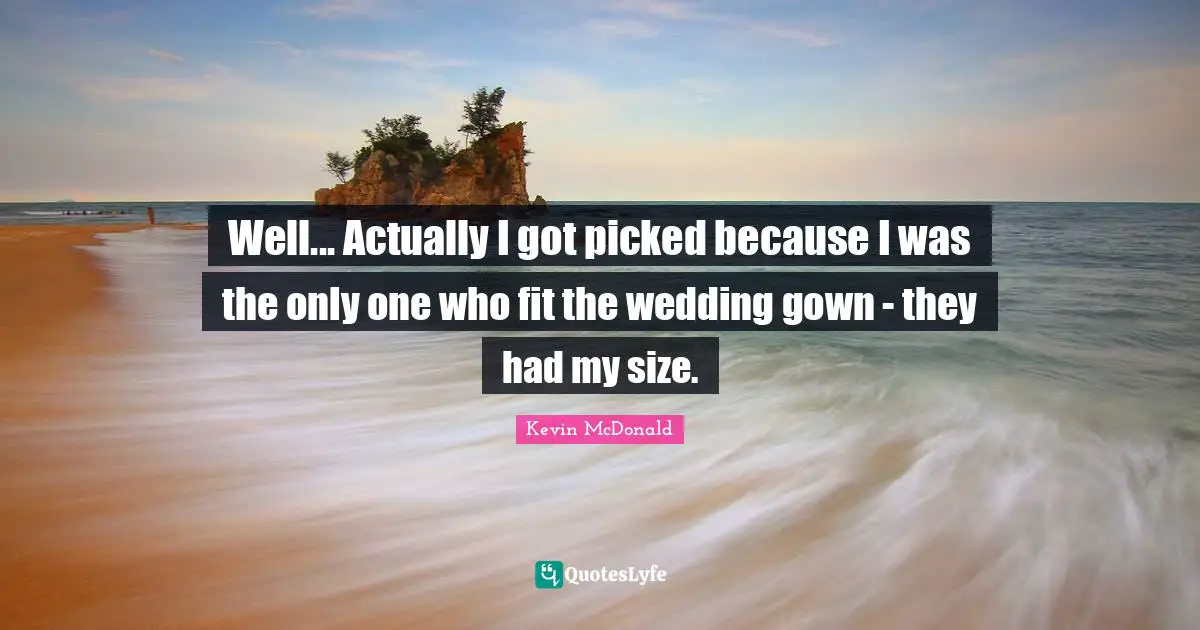 Well... Actually I got picked because I was the only one who fit the wedding gown - they had my size.
