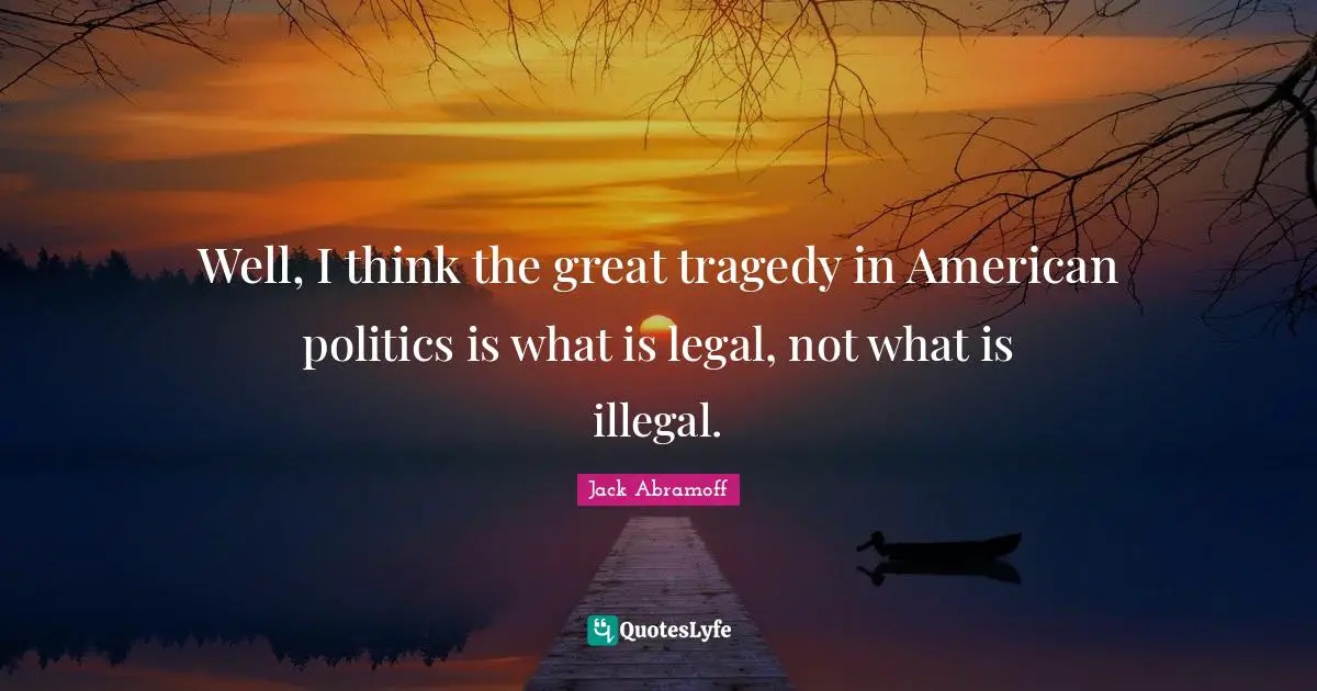 Well, I think the great tragedy in American politics is what is legal, not what is illegal.