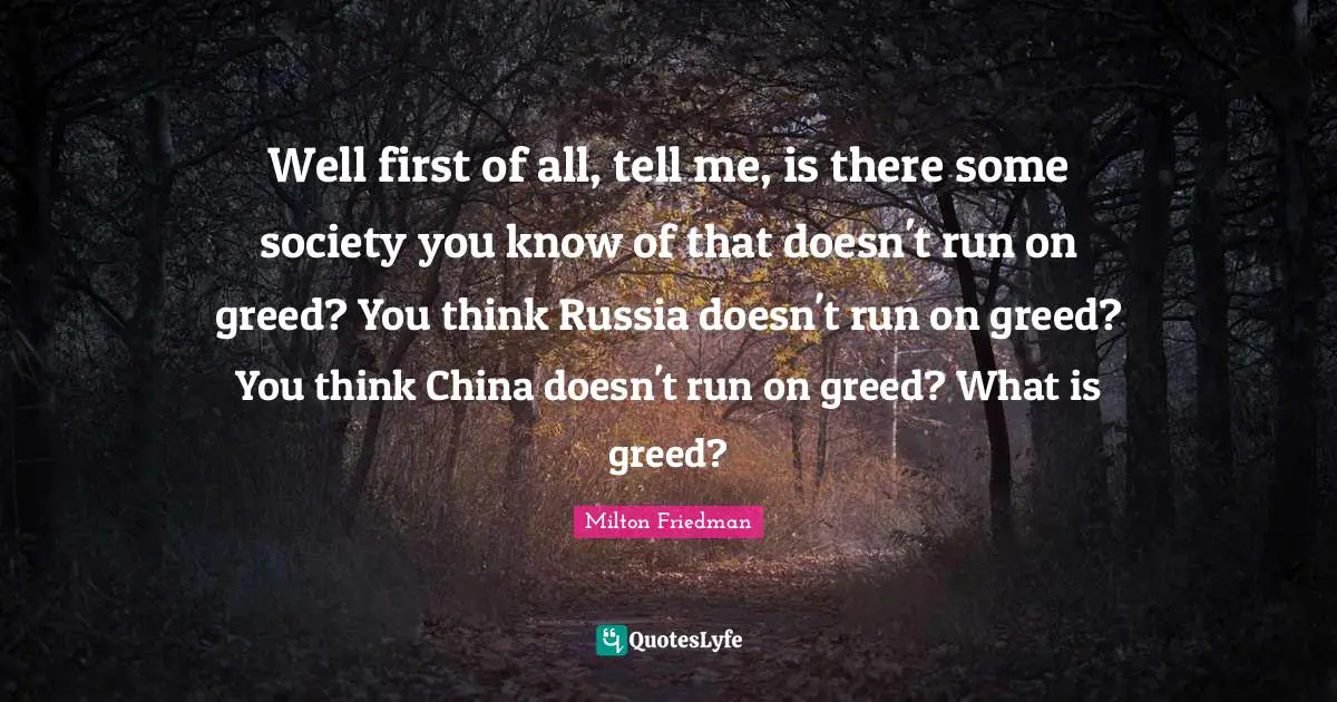 Well first of all, tell me, is there some society you know of that doesn't run on greed? You think Russia doesn't run on greed? You think China doesn't run on greed? What is greed?