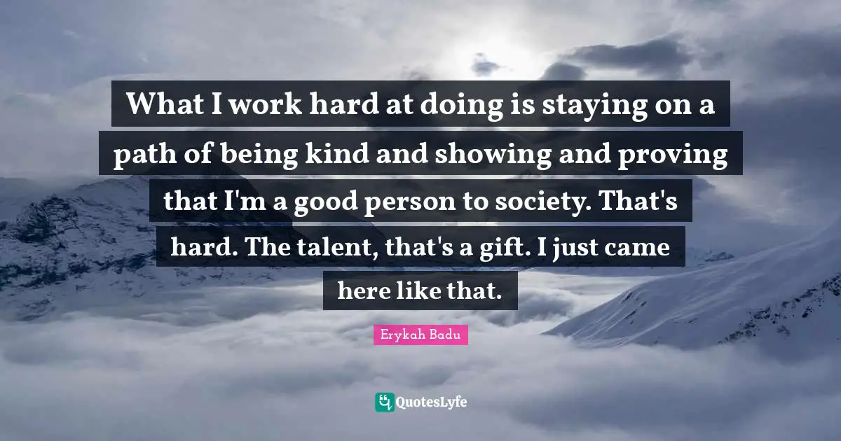 What I work hard at doing is staying on a path of being kind and showing and proving that I'm a good person to society. That's hard. The talent, that's a gift. I just came here like that.