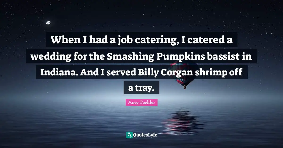 When I had a job catering, I catered a wedding for the Smashing Pumpkins bassist in Indiana. And I served Billy Corgan shrimp off a tray.