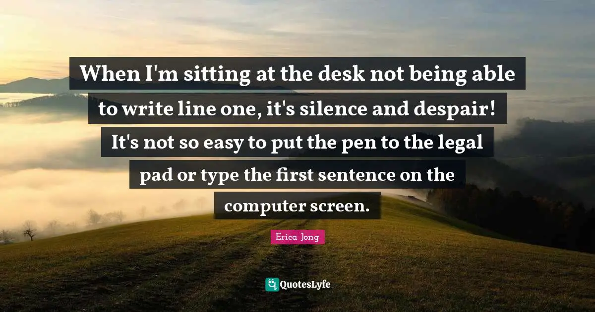When I'm sitting at the desk not being able to write line one, it's silence and despair! It's not so easy to put the pen to the legal pad or type the first sentence on the computer screen.