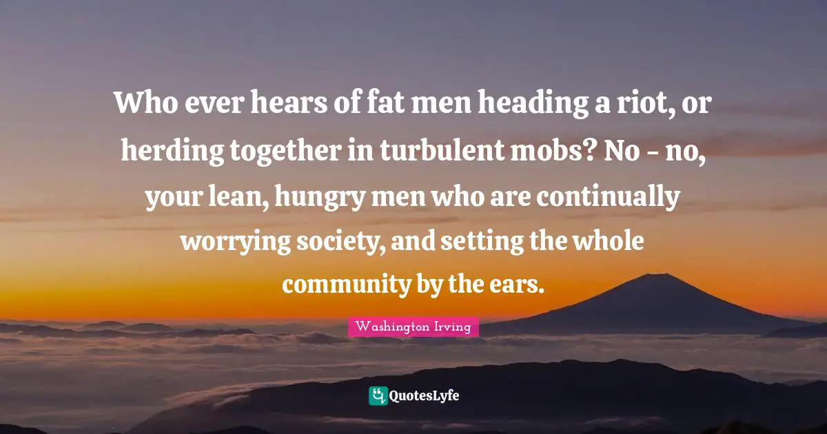 Who ever hears of fat men heading a riot, or herding together in turbulent mobs? No - no, your lean, hungry men who are continually worrying society, and setting the whole community by the ears.