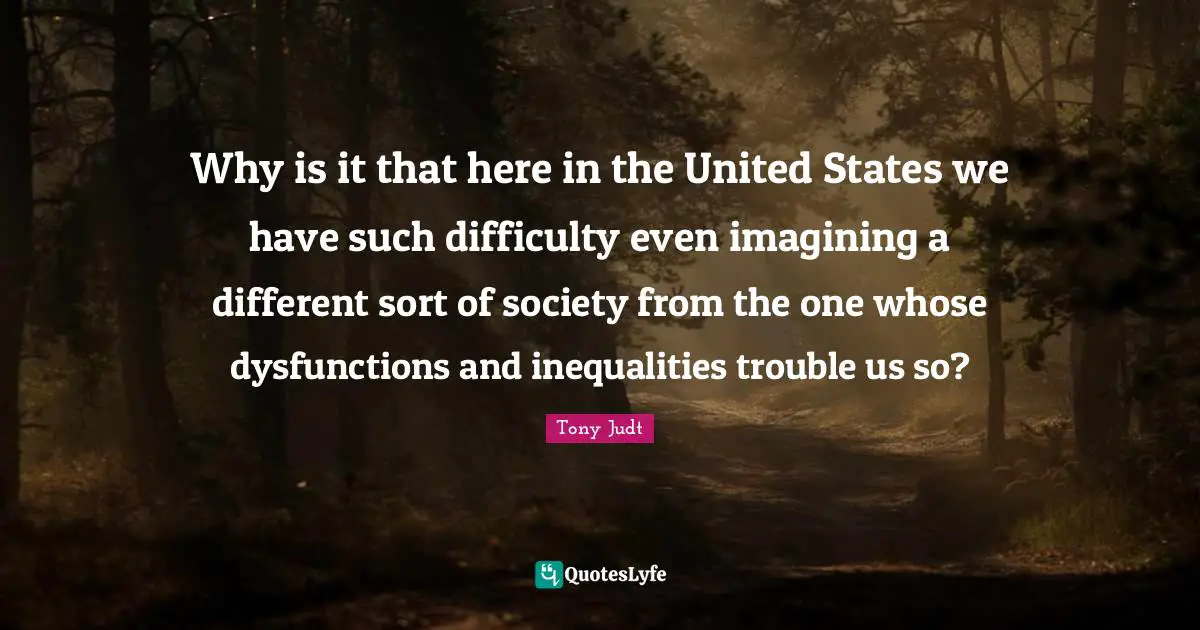 Why is it that here in the United States we have such difficulty even imagining a different sort of society from the one whose dysfunctions and inequalities trouble us so?