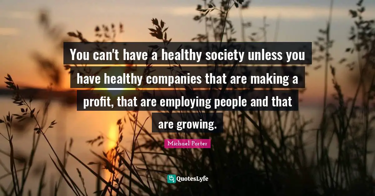 Michael Porter Quotes: "You can't have a healthy society unless you have healthy companies that are making a profit, that are employing people and that are growing."
