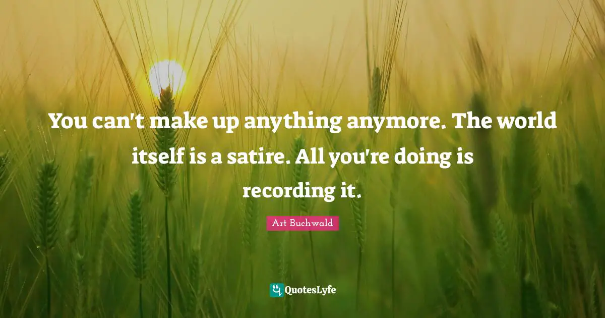 You can't make up anything anymore. The world itself is a satire. All you're doing is recording it.