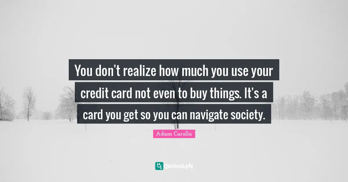 You don't realize how much you use your credit card not even to buy things. It's a card you get so you can navigate society.