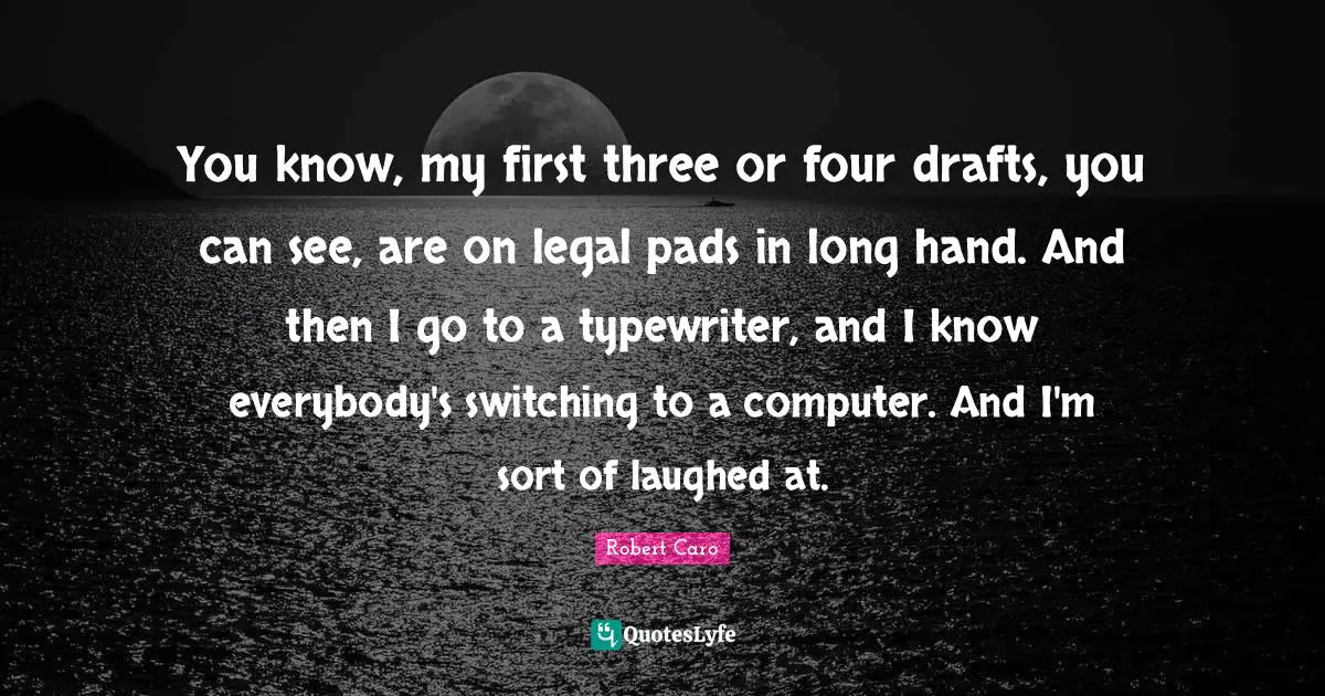 You know, my first three or four drafts, you can see, are on legal pads in long hand. And then I go to a typewriter, and I know everybody's switching to a computer. And I'm sort of laughed at.