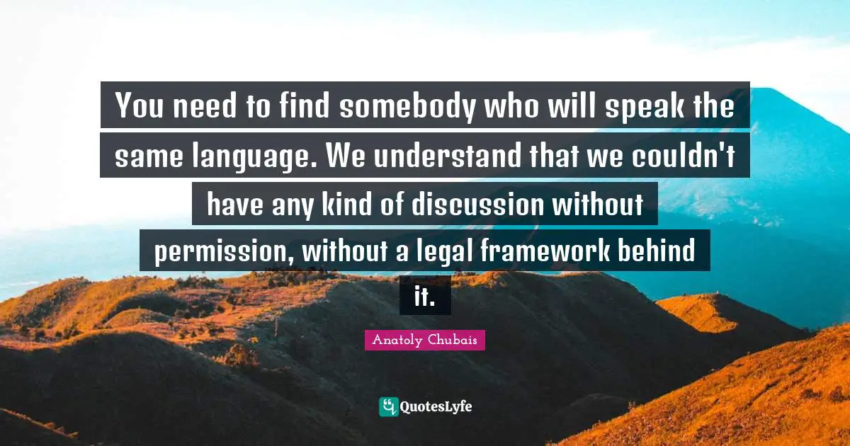 You need to find somebody who will speak the same language. We understand that we couldn't have any kind of discussion without permission, without a legal framework behind it.