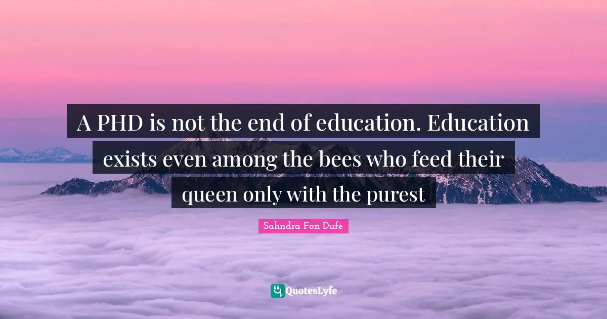 A PHD is not the end of education. Education exists even among the bees who feed their queen only with the purest