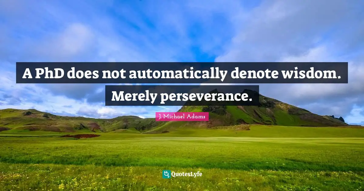A PhD does not automatically denote wisdom. Merely perseverance.