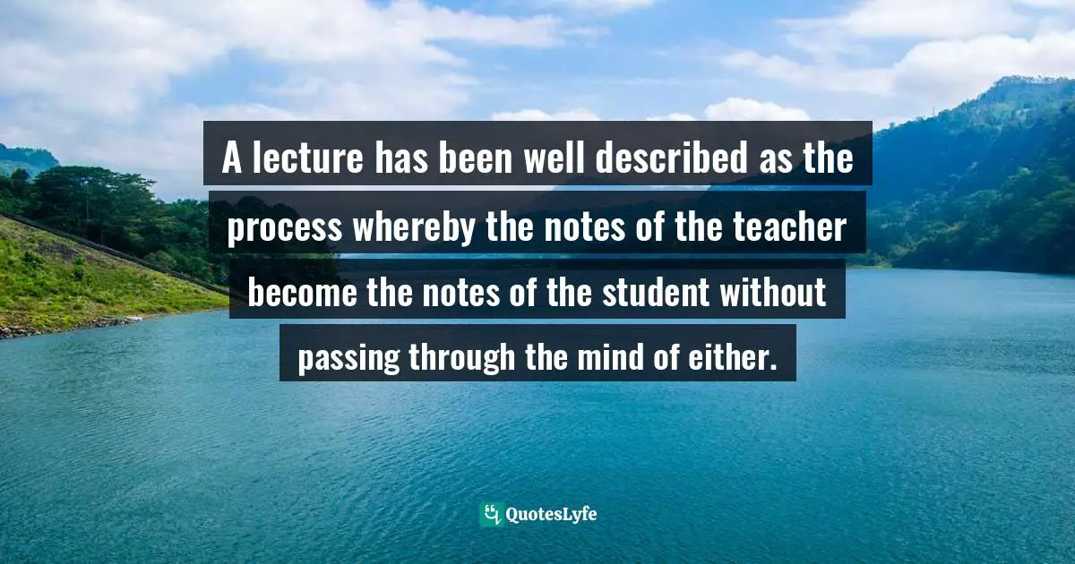 A lecture has been well described as the process whereby the notes of the teacher become the notes of the student without passing through the mind of either.