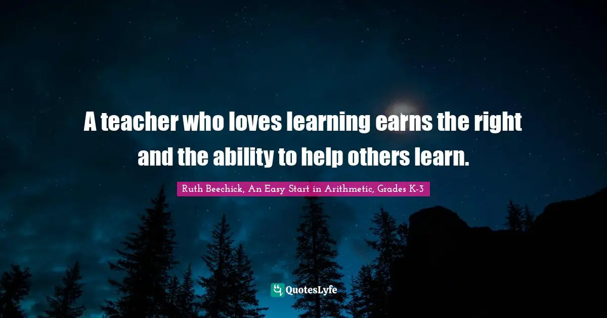 A teacher who loves learning earns the right and the ability to help others learn.